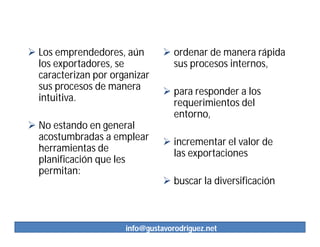  Los emprendedores, aún         ordenar de manera rápida
  los exportadores, se            sus procesos internos,
  caracterizan por organizar
  sus procesos de manera         para responder a los
  intuitiva.                      requerimientos del
                                  entorno,
 No estando en general
  acostumbradas a emplear        incrementar el valor de
  herramientas de                 las exportaciones
  planificación que les
  permitan:
                                 buscar la diversificación



                      info@gustavorodriguez.net
 