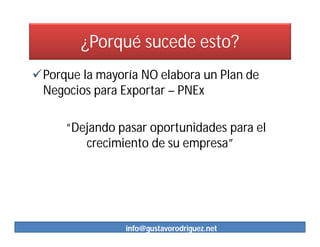 ¿Porqué sucede esto?
Porque la mayoría NO elabora un Plan de
 Negocios para Exportar – PNEx

     “Dejando pasar oportunidades para el
        crecimiento de su empresa”




                info@gustavorodriguez.net
 