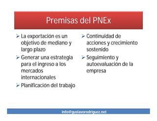 Premisas del PNEx
 La exportación es un         Continuidad de
  objetivo de mediano y         acciones y crecimiento
  largo plazo                   sostenido
 Generar una estrategia       Seguimiento y
  para el ingreso a los         autoevaluación de la
  mercados                      empresa
  internacionales
 Planificación del trabajo



                    info@gustavorodriguez.net
 