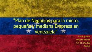 "Plan de Negocios para la micro,
pequeña y mediana Empresa en
Venezuela"
Participante:
Diego Bullones
C.I. 21.140.303
SAIA B
 