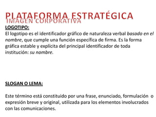PLATAFORMA ESTRATÉGICAIMAGEN CORPORATIVA LOGOTIPO:  El logotipo es el identificador gráfico de naturaleza verbal basado en el nombre, que cumple una función específica de firma. Es la forma gráfica estable y explícita del principal identificador de toda institución: su nombre.SLOGAN O LEMA:Este término está constituido por una frase, enunciado, formulación  o expresión breve y original, utilizada para los elementos involucrados con las comunicaciones. 