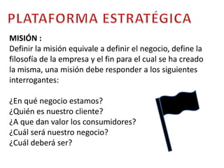 PLATAFORMA ESTRATÉGICAMISIÓN : Definir la misión equivale a definir el negocio, define la filosofía de la empresa y el fin para el cual se ha creado la misma, una misión debe responder a los siguientes interrogantes: ¿En qué negocio estamos?¿Quién es nuestro cliente?¿A que dan valor los consumidores?¿Cuál será nuestro negocio?¿Cuál deberá ser?