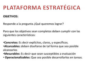 PLATAFORMA ESTRATÉGICAOBJETIVOS:Responde a la pregunta ¿Qué queremos lograr? Para que los objetivos sean completos deben cumplir con las siguientes características: Concretos: Es decir explícitos, claros, y específicos. 