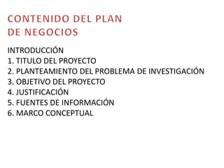 CONTENIDO DEL PLAN DE NEGOCIOSINTRODUCCIÓN1. TITULO DEL PROYECTO 2. PLANTEAMIENTO DEL PROBLEMA DE INVESTIGACIÓN 3. OBJETIVO DEL PROYECTO4. JUSTIFICACIÓN 5. FUENTES DE INFORMACIÓN6. MARCO CONCEPTUAL