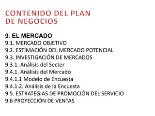 CONTENIDO DEL PLAN DE NEGOCIOS9. EL MERCADO9.1. MERCADO OBJETIVO9.2. ESTIMACIÓN DEL MERCADO POTENCIAL9.3. INVESTIGACIÓN DE MERCADOS 9.3.1. Análisis del Sector9.4.1. Análisis del Mercado9.4.1.1 Modelo de Encuesta9.4.1.2. Análisis de la Encuesta9.5. ESTRATEGIAS DE PROMOCIÓN DEL SERVICIO9.6 PROYECCIÓN DE VENTAS 