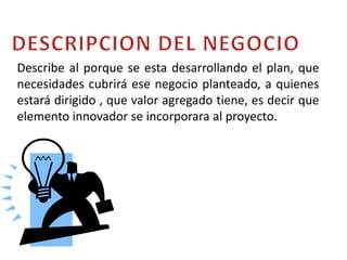 DESCRIPCION DEL NEGOCIODescribe al porque se esta desarrollando el plan, que necesidades cubrirá ese negocio planteado, a quienes estará dirigido , que valor agregado tiene, es decir que elemento innovador se incorporara al proyecto.