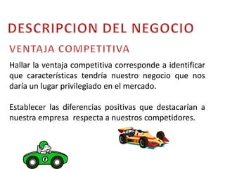 DESCRIPCION DEL NEGOCIOVENTAJA COMPETITIVAHallar la ventaja competitiva corresponde a identificar que características tendría nuestro negocio que nos daría un lugar privilegiado en el mercado.Establecer las diferencias positivas que destacarían a nuestra empresa  respecta a nuestros competidores. 