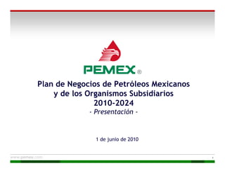 Plan de Negocios de Petróleos Mexicanos
    y de los Organismos Subsidiarios
               2010-2024
             - Presentación -


               1 de junio de 2010


                                          1
 