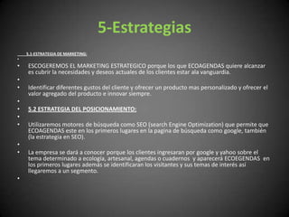 5-Estrategias         5.1-ESTRATEGIA DE MARKETING: ESCOGEREMOS EL MARKETING ESTRATEGICO porque los que ECOAGENDAS quiere alcanzar es cubrir la necesidades y deseos actuales de los clientes estar ala vanguardia. Identificar diferentes gustos del cliente y ofrecer un producto mas personalizado y ofrecer el valor agregado del producto e innovar siempre.  5.2 ESTRATEGIA DEL POSICIONAMIENTO:  Utilizaremos motores de búsqueda como SEO (searchEngineOptimization) que permite que ECOAGENDAS este en los primeros lugares en la pagina de búsqueda como google, también (la estrategia en SEO). La empresa se dará a conocer porque los clientes ingresaran por google y yahoo sobre el tema determinado a ecología, artesanal, agendas o cuadernos  y aparecerá ECOEGENDAS  en los primeros lugares además se identificaran los visitantes y sus temas de interés así llegaremos a un segmento.  