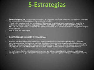 5-EstrategiasEstrategia de precios: primero que todo seducir al cliente por medio de subastas y promociones  que sean los consumidores los que decidan el precio del producto.  El cobro del producto seria por tarjeta de crédito porque beneficiara la compra impulsiva para ello se instala una plataforma segura  de pago (GATEAWY DE PAGO) O LA OTRA OPCION ES CONTRATAR UN MODULO DE cobro online y con orden del cliente se trasfiere de la cuenta de ahorros y no significa ningún costo mensual Solo es un % por transacción.   5.3ESTRATEGIA DE EXPANSIÓN INTERNACIONAL: Hay una plataforma tecnológica adecuada para ofrecer producto por la Web a ínter nauta cualquier país, hay que valorar los costos de logística, distribución y mantenimiento y el producto debe estar muy ligado ala cultura del país el servicio de atención al cliente en diferentes idiomas  ya que la empresa tiene un producto que se puede exportar hay buscar los clientes como cualquier negocio convencional.  Se pude hacer alianzas estratégicas con empresas que ofrecen otros tipos de productos orgánicos y ecológicos la idea es que intercambiemos espacios para publicidad y descuento si la venta es en conjunto. 