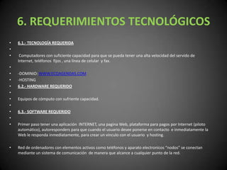 6. REQUERIMIENTOS TECNOLÓGICOS6.1.- TECNOLOGÍA REQUERIDA  Computadores con suficiente capacidad para que se pueda tener una alta velocidad del servido de Internet, teléfonos  fijos , una línea de celular  y fax. -DOMINIO: WWW.ECOAGENDAS.COM-HOSTING6.2.- HARDWARE REQUERIDO Equipos de cómputo con sufriente capacidad. 6.3.- SOFTWARE REQUERIDO Primer paso tener una aplicación  INTERNET, una pagina Web, plataforma para pagos por Internet (piloto automático), autoresponders para que cuando el usuario desee ponerse en contacto  e inmediatamente la Web le responda inmediatamente, para crear un vinculo con el usuario  y hosting.Red de ordenadores con elementos activos como teléfonos y aparato electronicos “nodos” se conectan mediante un sistema de comunicación  de manera que alcance a cualquier punto de la red. 