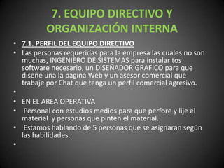 7. EQUIPO DIRECTIVO Y ORGANIZACIÓN INTERNA7.1. PERFIL DEL EQUIPO DIRECTIVOLas personas requeridas para la empresa las cuales no son muchas, INGENIERO DE SISTEMAS para instalar tos software necesario, un DISEÑADOR GRAFICO para que diseñe una la pagina Web y un asesor comercial que trabaje por Chat que tenga un perfil comercial agresivo. EN EL AREA OPERATIVA Personal con estudios medios para que perfore y lije el material  y personas que pinten el material.  Estamos hablando de 5 personas que se asignaran según las habilidades. 