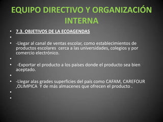 EQUIPO DIRECTIVO Y ORGANIZACIÓN INTERNA7.3. OBJETIVOS DE LA ECOAGENDAS -Llegar al canal de ventas escolar, como establecimientos de productos escolares  cerca a las universidades, colegios y por comercio electrónico.  -Exportar el producto a los países donde el producto sea bien aceptado. -Llegar alas grades superficies del país como CAFAM, CAREFOUR ,OLIMPICA  Y de más almacenes que ofrecen el producto .   
