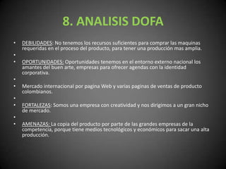 8. ANALISIS DOFADEBILIDADES: No tenemos los recursos suficientes para comprar las maquinas requeridas en el proceso del producto, para tener una producción mas amplia. OPORTUNIDADES: Oportunidades tenemos en el entorno externo nacional los amantes del buen arte, empresas para ofrecer agendas con la identidad corporativa. Mercado internacional por pagina Web y varias paginas de ventas de producto colombianos. FORTALEZAS: Somos una empresa con creatividad y nos dirigimos a un gran nicho de mercado. AMENAZAS: La copia del producto por parte de las grandes empresas de la competencia, porque tiene medios tecnológicos y económicos para sacar una alta producción.