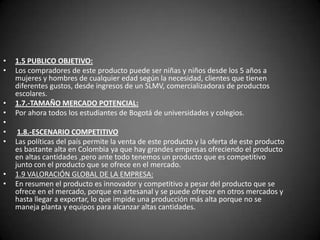 1.5 PUBLICO OBJETIVO:Los compradores de este producto puede ser niñas y niños desde los 5 años a mujeres y hombres de cualquier edad según la necesidad, clientes que tienen diferentes gustos, desde ingresos de un SLMV, comercializadoras de productos escolares.1.7.-TAMAÑO MERCADO POTENCIAL:Por ahora todos los estudiantes de Bogotá de universidades y colegios.  1.8.-ESCENARIO COMPETITIVOLas políticas del país permite la venta de este producto y la oferta de este producto es bastante alta en Colombia ya que hay grandes empresas ofreciendo el producto en altas cantidades ,pero ante todo tenemos un producto que es competitivo junto con el producto que se ofrece en el mercado.1.9 VALORACIÓN GLOBAL DE LA EMPRESA: En resumen el producto es innovador y competitivo a pesar del producto que se ofrece en el mercado, porque en artesanal y se puede ofrecer en otros mercados y hasta llegar a exportar, lo que impide una producción más alta porque no se maneja planta y equipos para alcanzar altas cantidades. 