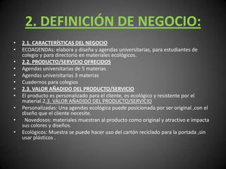 2. DEFINICIÓN DE NEGOCIO:2.1. CARACTERÍSTICAS DEL NEGOCIOECOAGENDAs: elabora y diseña y agendas universitarias, para estudiantes de colegio y para directorio en materiales ecológicos.2.2. PRODUCTO/SERVICIO OFRECIDOSAgendas universitarias de 5 materias Agendas universitarias 3 materias Cuadernos para colegios 2.3. VALOR AÑADIDO DEL PRODUCTO/SERVICIOEl producto es personalizado para el cliente, es ecológico y resistente por el material.2.3. VALOR AÑADIDO DEL PRODUCTO/SERVICIOPersonalizadas: Una agendas ecológica puede posicionada por ser original ,con el diseño que el cliente necesite.  Novedosos: materiales muestran al producto como original y atractivo e impacta sus colores y diseños.Ecológicos: Muestra se puede hacer uso del cartón reciclado para la portada ,sin usar plásticos .