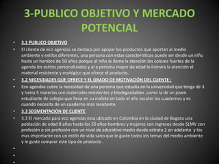 3-PUBLICO OBJETIVO Y MERCADO POTENCIAL3.1 PUBLICO OBJETIVO El cliente de eco agendas se destaca por apoyar los productos que aportan al medio ambiente y estilos diferentes, una persona con estas características puede ser desde un niño hasta un hombre de 50 años porque al niño le llama la atención los colores fuertes de la agenda los estilos personalizados y al a persona mayor de edad le llamara la atención el material resistente y ecológico que ofrece el producto.3.2 NECESIDADES QUE OFRECE Y EL GRADO DE MOTIVACIÓN DEL CLIENTE :Eco agendas cubre la necesidad de una persona que estudia en la universidad que tenga de 3 y hasta 5 materias con materiales resistentes y biodegradables ,como la de un joven estudiante de colegio que lleva en su maleta en todo el año escolar los cuadernos y es cuando necesita de un cuaderno mas resistente.3.3 SEGMENTACIÓN DE CLIENTE 3.3 El mercado para eco agendas esta ubicado en Colombia en la ciudad de Bogota una población de edad 8 años hasta los 50 años hombres y mujeres con ingresos desde SLMV con profesión o sin profesión con un nivel de educativo medio desde estrato 2 en adelante  y los mas importante con un estilo de vida sano que le guste todos los temas del medio ambiente y le guste comprar este tipo de producto .                