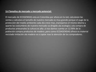 3.4 Tamaños de mercado y mercado potencial: El mercado de ECOGENDAS esta en Colombia por ahora en la red, calcularan las ventas y calculara el tamaño de nuestro mercado es muy grande porque el auge de la protección del medio ambiente cada día crece mas ,manejamos el mismo idioma y aparte las costumbres de nuestro mercado va dirigido ala ecología y ala compra de productos artesanales la cultura es alta .si nos damos cuenta un 12.90% de la población compra productos de madera ,pero como ECOAGENDAS ofrece es material reciclado imitación ala madera va a captar mas la atención de los compradores. 