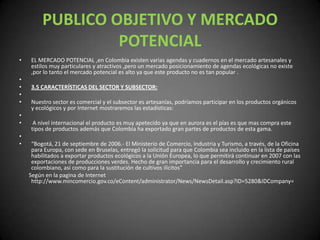 PUBLICO OBJETIVO Y MERCADO POTENCIALEL MERCADO POTENCIAL ,en Colombia existen varias agendas y cuadernos en el mercado artesanales y estilos muy particulares y atractivos ,pero un mercado posicionamiento de agendas ecológicas no existe ,por lo tanto el mercado potencial es alto ya que este producto no es tan popular .  3.5 CARACTERÍSTICAS DEL SECTOR Y SUBSECTOR: Nuestro sector es comercial y el subsector es artesanías, podríamos participar en los productos orgánicos y ecológicos y por Internet mostraremos las estadísticas:  A nivel internacional el producto es muy apetecido ya que en aurora es el pías es que mas compra este tipos de productos además que Colombia ha exportado gran partes de productos de esta gama. “Bogotá, 21 de septiembre de 2006.- El Ministerio de Comercio, Industria y Turismo, a través, de la Oficina para Europa, con sede en Bruselas, entregó la solicitud para que Colombia sea incluido en la lista de países habilitados a exportar productos ecológicos a la Unión Europea, lo que permitirá continuar en 2007 con las exportaciones de producciones verdes. Hecho de gran importancia para el desarrollo y crecimiento rural colombiano, así como para la sustitución de cultivos ilícitos”       Según en la pagina de Internet http://www.mincomercio.gov.co/eContent/administrator/News/NewsDetail.asp?ID=5280&IDCompany= 