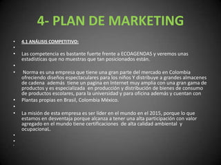 4- PLAN DE MARKETING4.1 ANÁLISIS COMPETITIVO: Las competencia es bastante fuerte frente a ECOAGENDAS y veremos unas estadísticas que no muestras que tan posicionados están.  Norma es una empresa que tiene una gran parte del mercado en Colombia ofreciendo diseños espectaculares para los niños Y distribuye a grandes almacenes de cadena  además  tiene un pagina en Internet muy amplia con una gran gama de productos y es especializada  en producción y distribución de bienes de consumo de productos escolares, para la universidad y para oficina además y cuentan con Plantas propias en Brasil, Colombia México. La misión de esta empresa es ser líder en el mundo en el 2015, porque lo que estamos en desventaja porque alcanza a tener una alta participación con valor agregado en el mundo tiene certificaciones  de alta calidad ambiental  y ocupacionaL.   