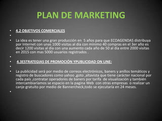 PLAN DE MARKETING4.2 OBJETIVOS COMERCIALES  La idea es tener una gran producción en  5 años para que ECOAGENDAS distribuya por Internet con unas 1000 visitas al día con mínimo 40 compras en el 3er año es decir 1200 visitas al día con una aumento cada año de 50 al día entre 2000 visitas en 2015 con mas 5000 usuarios registrados .  4.3ESTRATEGIAS DE PROMOCIÓN YPUBLICIDAD ON LINE: La publicidad será por medio de correos electrónicos, baners y anillos temáticos y registro de buscadores como yahoo ,goto ,altavista que tiene carácter nacional por cada país ,contratar operadores de baners por tarifa  de visualización y también intercambiaríamos se espacio en la pagina Web  con otras empresas  o realizar un canje gratuito por medio de Bannercheck,todo se ejecutaría en 24 meses. 