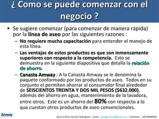 ¿ Como se puede comenzar con el negocio ? Se sugiere comenzar (para comenzar de manera rápida) por la  línea de aseo  por las siguientes razones : No requiere mucha capacitación  para entender el manejo de esta línea. Las ventajas de estos productos es que son inmensamente superiores con respecto a la competencia.   Esto se demuestra en la siguiente diapositiva que detalla la  relación de ahorro .  Canasta Amway  : A la Canasta Amway se le denomina la paquete conformado por los productos de aseo.  Todos en su conjunto el permiten ahorrar al consumidor final alrededor de  SEISCIENTOS TREINTA Y DOS MIL PESOS ($632.000) , además del ahorro en agua, mantenimiento de la lavadora, entre otros.  Este es un ahorro del  80%  con respecto a lo que cuestan otros productos de aseo convencionales. Aura Cristina Garzón Rodríguez – email :  [email_address]  – Contacto :  320-8998498 