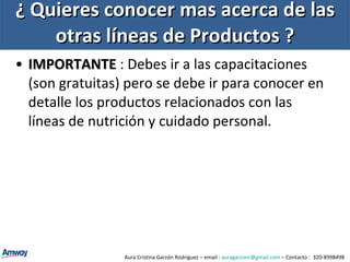 ¿ Quieres conocer mas acerca de las otras líneas de Productos ? IMPORTANTE   : Debes ir a las capacitaciones (son gratuitas) pero se debe ir para conocer en detalle los productos relacionados con las líneas de nutrición y cuidado personal.  Aura Cristina Garzón Rodríguez – email :  [email_address]  – Contacto :  320-8998498 