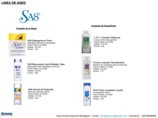 SA8 Detergente en Polvo Detergente Altamente Concentrado Precio Público :$ 26.900 Utilidad : $ 6.725 Puntos : 7.54 L.O.C. Limpiador Multiusos Limpia y brilla toda superficie Precio Público :$ 22.900 Utilidad : $ 5,725 Puntos : 6.42 SA8 Blanqueador para Multiples Telas Blanqueador para ropa Blanca y de Color Precio Público :$  33.900 Utilidad : $ 8.475 Puntos : 9.50 Pursue Limpiador Desinfectante Mantiene las superficies libres de bacterias Precio Público :$  23.900 Utilidad : $ 5.975 Puntos : 7.77 SA8 Aerosol de Prelavado Ideal para manchas díficles Precio Público :$ 18.900 Utilidad : $ 4.725 Puntos : 5.30 Dish Drops Lavaplatos Líquido No reseca las manos. Precio Público :$  34.900 Utilidad : $  8.725 Puntos : 9.78 Cuidado de la Ropa Limpieza de Superficies Aura Cristina Garzón Rodríguez – email :  [email_address]  – Contacto :  320-8998498 LINEA DE ASEO 