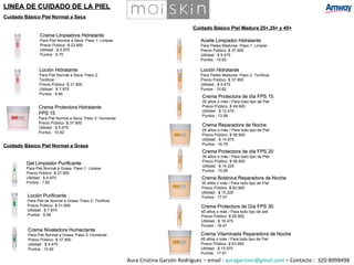 Cuidado Básico Piel Normal a Seca Cuidado Básico Piel Madura 25+,35+ y 45+ Crema Botánica Reparadora de Noche 35 años o más / Para todo tipo de Piel Precio Público :$ 60.900 Utilidad : $ 15.225 Puntos : 17.07 Crema Protectora de Día FPS 30 45 años o más / Para todo tipo de piel Precio Público :$ 65.900 Utilidad : $ 16.475 Puntos : 18.47 Crema Vitaminada Reparadora de Noche 45 años o más / Para todo tipo de Piel Precio Público :$ 63.900 Utilidad : $ 15.975 Puntos : 17.91 Cuidado Básico Piel Normal a Grasa Aura Cristina Garzón Rodríguez – email :  [email_address]  – Contacto :  320-8998498 LINEA DE CUIDADO DE LA PIEL Crema Limpiadora Hidratante  Para Piel Normal a Seca. Paso 1: Limpiar  Precio Público :$ 23.900 Utilidad : $ 5.975 Puntos : 6.70 Loción Hidratante Para Piel Normal a Seca. Paso 2:  Tonificar Precio Público :$ 31.900 Utilidad : $ 7.975 Puntos : 8.94 Crema Protectora Hidratante  FPS 15 Para Piel Normal a Seca. Paso 3: Humectar  Precio Público :$ 37.900 Utilidad : $ 9.475 Puntos : 10.62 Gel Limpiador Purificante Para Piel Normal a Grasa. Paso 1: Limpiar  Precio Público :$ 27.900 Utilidad : $ 6.975 Puntos : 7.82 Loción Purificante Para Piel de Normal a Grasa. Paso 2: Tonificar  Precio Público :$ 31.900 Utilidad : $ 7.975 Puntos : 8.94 Loción Hidratante Para Pieles Maduras. Paso 2: Tonificar  Precio Público :$ 37.900 Utilidad : $ 9.475 Puntos : 10.62 Crema Niveladora Humectante  Para Piel Normal a Grasa. Paso 3: Humectar  Precio Público :$ 37.900 Utilidad : $ 9.475 Puntos : 10.62 Aceite Limpiador Hidratante  Para Pieles Maduras. Paso 1: Limpiar  Precio Público :$ 37.900 Utilidad : $ 9.475 Puntos : 10.62 Crema Protectora de día FPS 15 25 años o más / Para todo tipo de Piel  Precio Público :$ 49.900 Utilidad : $ 12.475 Puntos : 13.99 Crema Reparadora de Noche 25 años o más / Para todo tipo de Piel  Precio Público :$ 59.900 Utilidad : $ 14.975 Puntos : 16.79 Crema Protectora de día FPS 20 35 años o más / Para todo tipo de Piel Precio Público :$ 56.900 Utilidad : $ 14.225 Puntos : 15.95 