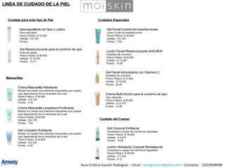Desmaquillante de Ojos y Labios Para toda edad  Precio Público :$ 34.900 Utilidad : $ 8.725 Puntos :  Cuidado para todo tipo de Piel Gel Facial Antioxidante con Vitamina C  Destellos de Juventud  Precio Público :$ 72.900 Utilidad : $ 18.225 Puntos : 20.43 Loción Facial Reestructurante AHA-BHA Destellos de Juventud Precio Público :$ 52.900 Utilidad : $ 13.225 Puntos : 14.83 Mascarillas Cuidados Especiales Gel Reestructurante para el contorno de ojos Evita las ojeras Precio Público :$ 48.900 Utilidad : $ 12.225 Puntos : 13.71 Crema Multi-Acción para el contorno de ojos Ojos radiantes Precio Público :$ 49.900 Utilidad : $ 12.475 Puntos : 13.99 Gel Corporal Exfoliante Consiente tu cuerpo de una forma inigualable  Precio Público :$ 35.900 Utilidad : $ 8.975 Puntos : 10.66 Loción Hidratante Corporal Revitalizante Consiente tu cuerpo de una forma inigualable Precio Público :$ 28.900 Utilidad : $ 7.225 Puntos : 8.10 Years Free Cuidado del Cuerpo Aura Cristina Garzón Rodríguez – email :  [email_address]  – Contacto :  320-8998498 LINEA DE CUIDADO DE LA PIEL Gel Facial Control de Imperfecciones  Libera tu piel de imperfecciones  Precio Público :$ 26.900 Utilidad : $ 6.725 Puntos : 7.54 Crema Mascarilla Hidratante Moiskin ha creado tres prácticas mascarillas que puedes  usar dependiendo de la necesidad de tu piel  Precio Público :$ 34.900 Utilidad : $ 8.725 Puntos : 9.78 Crema Mascarilla Limpiadora Purificante Moiskin ha creado tres prácticas mascarillas que puedes  usar dependiendo de la necesidad de tu piel.  Precio Público :$ 26.900 Utilidad : $ 6.725 Puntos : 7.54 Gel Limpiador Exfoliante Moiskin ha creado tres prácticas mascarillas que puedes  usar dependiendo de la necesidad de tu piel. Precio Público :$ 32.900 Utilidad : $ 8.225 Puntos : 9.22 