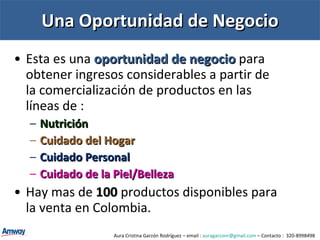 Una Oportunidad de Negocio Esta es una  oportunidad de negocio  para obtener ingresos considerables a partir de la comercialización de productos en las líneas de : Nutrición Cuidado del Hogar Cuidado Personal Cuidado de la Piel/Belleza Hay mas de  100   productos disponibles para la venta en Colombia. Aura Cristina Garzón Rodríguez – email :  [email_address]  – Contacto :  320-8998498 