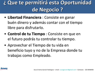 ¿ Que te permitirá esta Oportunidad de Negocio ? Libertad Financiera  : Consiste en ganar buén dinero y además contar con el tiempo libre para disfrutarlo. Control de tu Tiempo  : Consiste en que en el futuro podrás tu controlar tu tiempo. Aprovechar el Tiempo de tu vida en beneficio tuyo y no de la Empresa donde tu trabajas como Empleado. Aura Cristina Garzón Rodríguez – email :  [email_address]  – Contacto :  320-8998498 