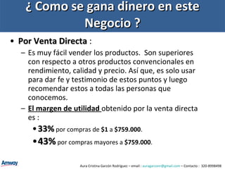 ¿ Como se gana dinero en este Negocio ? Por Venta Directa  :  Es muy fácil vender los productos.  Son superiores con respecto a otros productos convencionales en rendimiento, calidad y precio. Así que, es solo usar para dar fe y testimonio de estos puntos y luego recomendar estos a todas las personas que conocemos. El margen de utilidad  obtenido por la venta directa es : 33%  por compras de  $1  a  $759.000 . 43%  por compras mayores a  $759.000 . Aura Cristina Garzón Rodríguez – email :  [email_address]  – Contacto :  320-8998498 