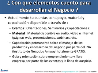 ¿ Con que elementos cuento para desarrollar el Negocio ? Actualmente tu cuentas con apoyo, material y capacitación disponible a través de : Eventos   : Orientaciones, Seminarios y Capacitaciones. Material   : Material disponible en audio, video e internet (páginas web, presentaciones, webinars, etc. Capacitación permanente sobre el manejo de los productos y el desarrollo del negocio por parte del INA (Instituto de Negocios Amway) totalmente GRATIS. Guía y orientación sobre emprendimiento y libre empresa por parte de los eventos y la línea de auspicio. Aura Cristina Garzón Rodríguez – email :  [email_address]  – Contacto :  320-8998498 