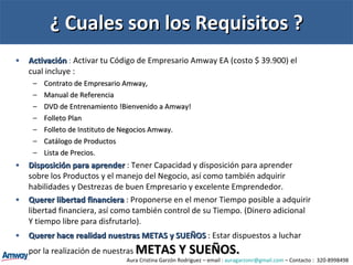 ¿ Cuales son los Requisitos ? Activación  :  Activar tu Código de Empresario Amway EA (costo $ 39.900) el cual incluye :  Contrato de Empresario Amway,  Manual de Referencia DVD de Entrenamiento !Bienvenido a Amway!  Folleto Plan Folleto de Instituto de Negocios Amway. Catálogo de Productos Lista de Precios. Disposición para aprender   : Tener Capacidad y disposición para aprender sobre los Productos y el manejo del Negocio, así como también adquirir habilidades y Destrezas de buen Empresario y excelente Emprendedor. Querer libertad financiera   : Proponerse en el menor Tiempo posible a adquirir libertad financiera, así como también control de su Tiempo. (Dinero adicional Y tiempo libre para disfrutarlo). Querer hace realidad nuestras METAS y SUEÑOS  : Estar dispuestos a luchar por la realización de nuestras  METAS Y SUEÑOS. Aura Cristina Garzón Rodríguez – email :  [email_address]  – Contacto :  320-8998498 