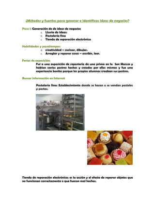 ¿Métodos y fuentes para generar e identificas ideas de negocios?

Paso 1: Generación de de ideas de negocios
             a. Lluvia de ideas:
             b. Pastelería fina
             c. Tienda de reparación electrónica

Habilidades y pasatiempos:
             d. creatividad – cocinar, dibujar.
             e. Arreglar y reparar cosas – escribir, leer.

Ferias de exposición:
          Fui a una exposición de repostería de una prima en la San Marcos y
          habían varios postres hechos y creados por ellos mismos y fue una
          experiencia bonita porque los propios alumnos creaban sus postres.

Buscar información en Internet

          Pastelería fina: Establecimiento donde se hacen o se venden pasteles
          y pastas.




Tienda de reparación electrónica: es la acción y el efecto de reparar objetos que
no funcionan correctamente o que fueron mal hechos.
 