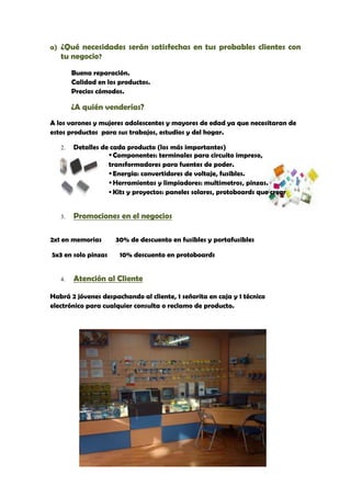 a) ¿Qué necesidades serán satisfechas en tus probables clientes con
   tu negocio?
        Buena reparación.
        Calidad en los productos.
        Precios cómodos.

        ¿A quién venderías?
A los varones y mujeres adolescentes y mayores de edad ya que necesitaran de
estos productos para sus trabajos, estudios y del hogar.

   2.   Detalles de cada producto (los más importantes)
                    Componentes: terminales para circuito impreso,
                   transformadores para fuentes de poder.
                    Energía: convertidores de voltaje, fusibles.
                    Herramientas y limpiadores: multimetros, pinzas.
                    Kits y proyectos: paneles solares, protoboards que crear


   3.   Promociones en el negocios

2x1 en memorias       30% de descuento en fusibles y portafusibles

5x3 en solo pinzas     10% descuento en protoboards


   4.   Atención al Cliente

Habrá 2 jóvenes despachando al cliente, 1 señorita en caja y 1 técnico
electrónico para cualquier consulta o reclamo de producto.
 