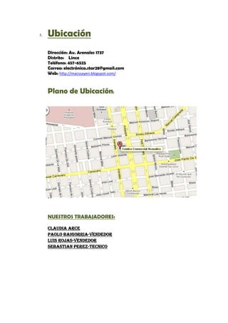 5.   Ubicación
     Dirección: Av. Arenales 1737
     Distrito: Lince
     Teléfono: 457-6525
     Correo: electrónica.star28@gmail.com
     Web: http://macssayen.blogspot.com/



     Plano de Ubicación:

     C
     l
     a
     u
     d
     i
     a

     A
     r
     c
     e
     -
     c
     a


     NUESTROS TRABAJADORES:

     Claudia Arce
     Paolo Baigorria-vendedor
     Luis Rojas-vendedor
     Sebastian Perez-tecnico
 