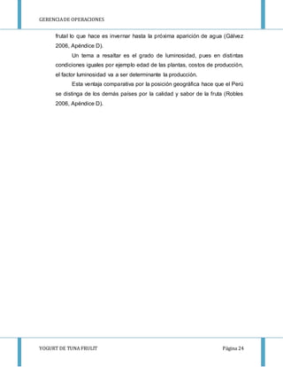 GERENCIA DE OPERACIONES 
frutal lo que hace es invernar hasta la próxima aparición de agua (Gálvez 
2006, Apéndice D). 
Un tema a resaltar es el grado de luminosidad, pues en distintas 
condiciones iguales por ejemplo edad de las plantas, costos de producción, 
el factor luminosidad va a ser determinante la producción. 
Esta ventaja comparativa por la posición geográfica hace que el Perú 
se distinga de los demás países por la calidad y sabor de la fruta (Robles 
2006, Apéndice D). 
YOGURT DE TUNA FRULIT Página 24 
 