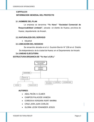 GERENCIA DE OPERACIONES 
CAPITULO II 
INFORMACION GENERAL DEL PROYECTO 
2.1. NOMBRE DEL PLAN 
La empresa se denomina “Yo Hans” “Sociedad Comercial de 
Responsabilidad Limitada", ubicada en distrito de Huaraz, provincia de 
Huaraz, departamento de Ancash. 
2.2. NATURALEZA DEL SERVICIO 
 Industrial 
2.3. UBICACIÓN DEL NEGOCIO 
Se encuentra ubicada en el Jr. Guzmán Barrón N° 238 en el Distrito 
De Independencia de la ciudad de Huaraz en el Departamento de Ancash. 
2.4. UNIDAD EJECUTORA 
ESTRUCTURA ORGANICA DE “Yo Han´s S.R.L” 
AUTORES: 
 ABAL PICÓN H. ELMER 
 CAMPOS PALACIOS VANESA 
 CORDOVA VERGARA RURT MARINA 
 CRUZ JARA JUAN CARLOS 
 GLORIA LEON YOHANDER JESÚS 
YOGURT DE TUNA FRULIT Página 3 
 