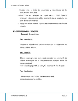 GERENCIA DE OPERACIONES 
 Conocer más a fondo las exigencias y necesidades de los 
consumidores en Huaraz. 
 Promocionar el “YOGURT DE TUNA FRULIT” como producto 
innovador y de excelente calidad obteniendo buena aceptación por 
parte de los consumidores. 
 Trabajar en equipo para así lograr un excelente desarrollo del plan de 
negocio. 
2.7. ESTRATEGIA DEL PROYECTO 
 Estrategia de marketing. 
Para el producto: 
Presentar al mercado local y nacional una nueva variedad dentro del 
mercado de los yogurts. 
Para el precio: 
Ofrecer nuestro producto a un precio razonable por ser oriundo del 
callejón de Huaylas con lo cual pretendemos competir dentro del 
mercado regional. 
Facilidades de pago, 50% al cash y los restantes 30 días de plazo. 
Para distribución: 
Ofrecer nuestro producto vía internet (pagina web). 
Ventas de acorde a los pedidos. 
YOGURT DE TUNA FRULIT Página 5 
 