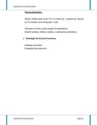 GERENCIA DE OPERACIONES 
Para la promoción: 
Ofrecer ofertas tales como: Por la compra de 1 paquete de Yogurts 
de 12 unidades se le obsequiara 1 polo. 
Participar en ferias y crear puestos de degustación. 
Diseñar volantes, afiches, carteles, o calendarios publicitarios. 
 Estrategia de recursos humanos. 
Estrategia de ventas. 
Estrategias de producción. 
YOGURT DE TUNA FRULIT Página 6 
 