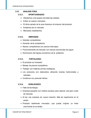 GERENCIA DE OPERACIONES 
3.12. ANALISIS FODA 
3.12.1. OPORTUNIDADES 
 Atendemos a los grupos de todas las edades. 
 Entrar en nuevos mercados. 
 El clima variado de la zona favorece el consumo del producto 
 Existencia de un mercado 
 Mercados insatisfechos 
3.12.2. AMENAZAS 
 Grandes competidores 
 Aumento de la competencia 
 Nuevos competidores con precios más bajos. 
 Posicionamiento de mercado con marcas reconocidas de yogurt. 
 Disminución del ingreso económico de la población. 
3.12.3. FORTALEZAS: 
 El producto es innovador 
 Manejo de precios competitivos 
 Trabajar con materias primas ecológicas. 
 Los productos son elaborados utilizando recetas tradicionales y 
naturales. 
 Contamos con personal idóneo 
3.12.4. DEBILIDADES 
 Falta de tecnología 
 Empresa pequeña con medios escasos para abarcar una gran cuota 
de mercado 
 Al ser una empresa de nueva creación, falta de experiencia en el 
sector. 
 Producto totalmente innovador, que puede originar un lento 
crecimiento en la ventas 
YOGURT DE TUNA FRULIT Página 8 
 