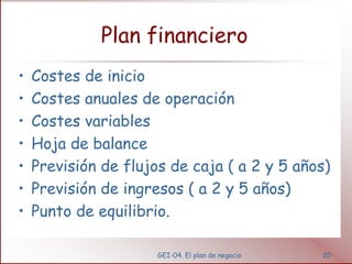 Plan financiero
•   Costes de inicio
•   Costes anuales de operación
•   Costes variables
•   Hoja de balance
•   Previsión de flujos de caja ( a 2 y 5 años)
•   Previsión de ingresos ( a 2 y 5 años)
•   Punto de equilibrio.

                      GEI-04. El plan de negocio   20
 