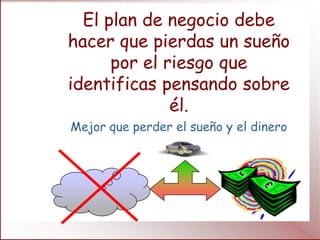 El plan de negocio debe
hacer que pierdas un sueño
      por el riesgo que
identificas pensando sobre
              él.
Mejor que perder el sueño y el dinero
 