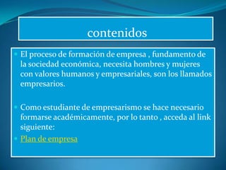  contenidosEl proceso de formación de empresa , fundamento de la sociedad económica, necesita hombres y mujeres con valores humanos y empresariales, son los llamados empresarios.Como estudiante de empresarismo se hace necesario  formarse académicamente, por lo tanto , acceda al link siguiente:Plan de empresa