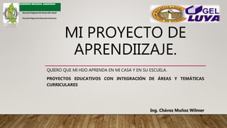 MI PROYECTO DE
APRENDIIZAJE.
QUIERO QUE MI HIJO APRENDA EN MI CASA Y EN SU ESCUELA.
PROYECTOS EDUCATIVOS CON INTEGRACIÓN DE ÁREAS Y TEMÁTICAS
CURRICULARES
Ing. Chávez Muñoz Wilmer
GOBIERNO REGIONAL AMAZONAS
Gerencia Regional de Desarrollo Social
Dirección Regional de Educación Amazonas
 