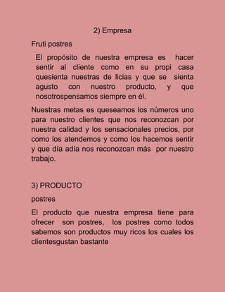 2) Empresa
Fruti postres
El propósito de nuestra empresa es hacer
sentir al cliente como en su propi casa
quesienta nuestras de licias y que se sienta
agusto con nuestro producto, y que
nosotrospensamos siempre en él.
Nuestras metas es queseamos los números uno
para nuestro clientes que nos reconozcan por
nuestra calidad y los sensacionales precios, por
como los atendemos y como los hacemos sentir
y que día adía nos reconozcan más por nuestro
trabajo.

3) PRODUCTO
postres
El producto que nuestra empresa tiene para
ofrecer son postres, los postres como todos
sabemos son productos muy ricos los cuales los
clientesgustan bastante

 