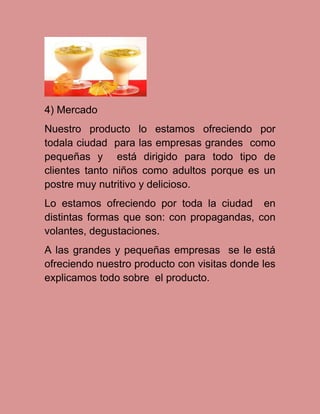 4) Mercado
Nuestro producto lo estamos ofreciendo por
todala ciudad para las empresas grandes como
pequeñas y está dirigido para todo tipo de
clientes tanto niños como adultos porque es un
postre muy nutritivo y delicioso.
Lo estamos ofreciendo por toda la ciudad en
distintas formas que son: con propagandas, con
volantes, degustaciones.
A las grandes y pequeñas empresas se le está
ofreciendo nuestro producto con visitas donde les
explicamos todo sobre el producto.

 