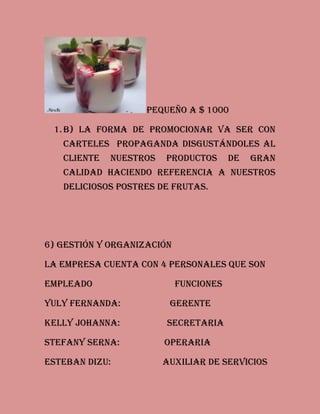 Pequeño a $ 1000
1. b) la forma de promocionar va ser con
carteles propaganda disgustándoles al
cliente

nuestros

productos

de

gran

calidad haciendo referencia a nuestros
deliciosos postres de frutas.

6) Gestión y organización
La empresa cuenta con 4 personales que son
Empleado

funciones

Yuly Fernanda:

gerente

Kelly Johanna:

secretaria

Stefany serna:

operaria

Esteban dizu:

auxiliar de servicios

 